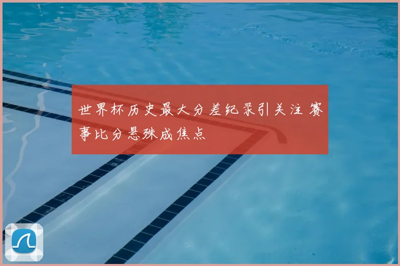 世界杯历史最大分差纪录引关注 赛事比分悬殊成焦点