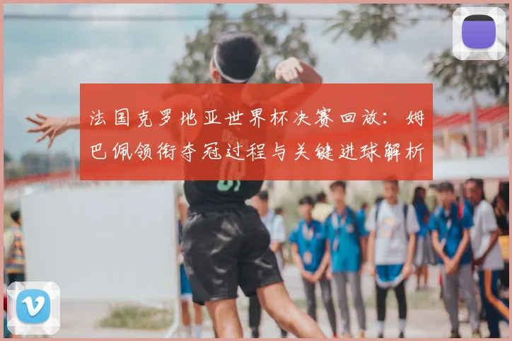 法国克罗地亚世界杯决赛回放：姆巴佩领衔夺冠过程与关键进球解析