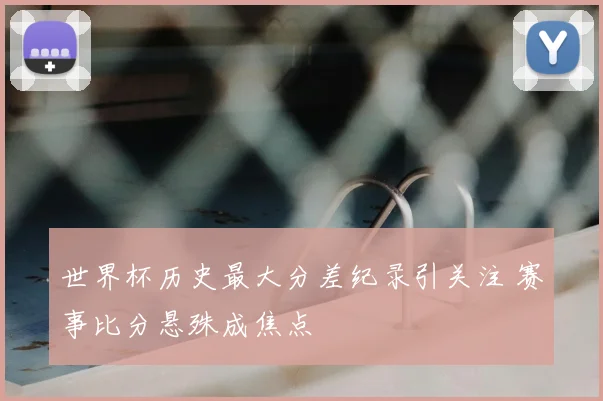 世界杯历史最大分差纪录引关注 赛事比分悬殊成焦点