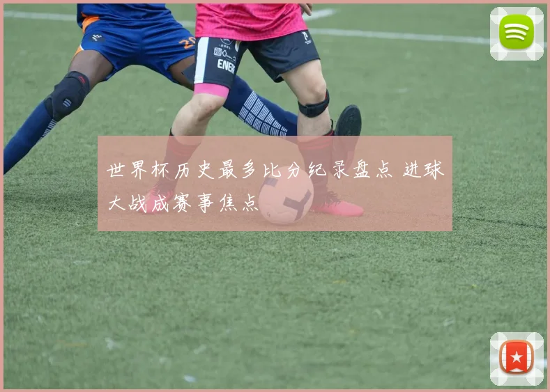 世界杯历史最多比分纪录盘点 进球大战成赛事焦点