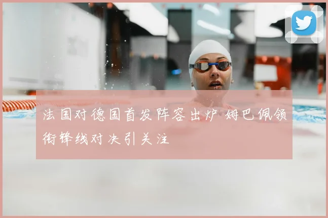 法国对德国首发阵容出炉 姆巴佩领衔锋线对决引关注