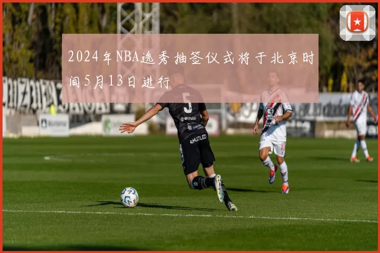 2024年NBA选秀抽签仪式将于北京时间5月13日进行