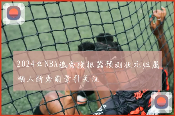 2024年NBA选秀模拟器预测状元归属湖人新秀前景引关注
