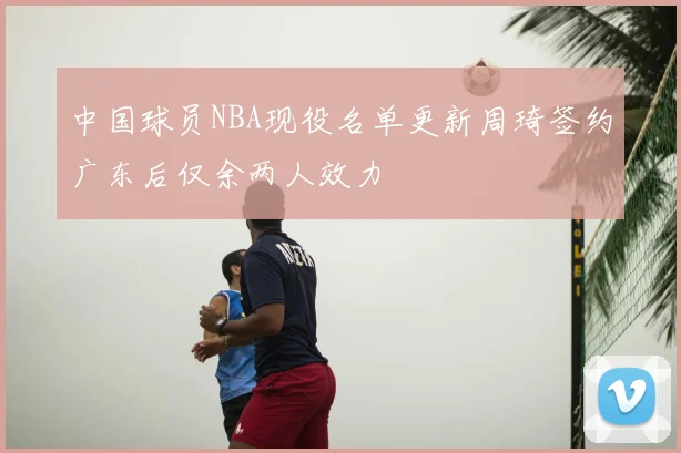 中国球员NBA现役名单更新周琦签约广东后仅余两人效力