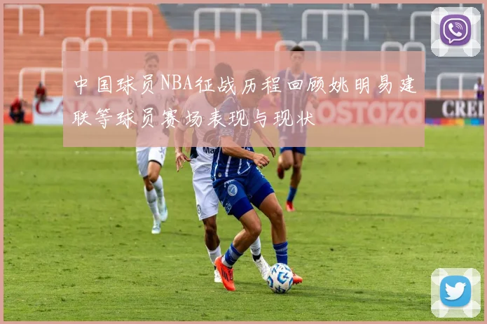 中国球员NBA征战历程回顾姚明易建联等球员赛场表现与现状