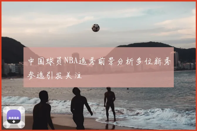 中国球员NBA选秀前景分析多位新秀参选引发关注