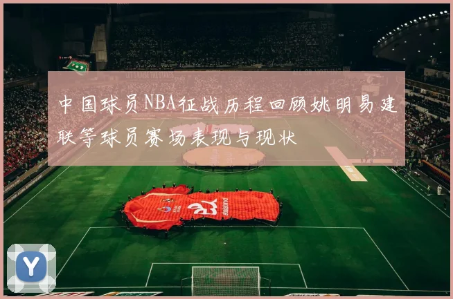 中国球员NBA征战历程回顾姚明易建联等球员赛场表现与现状