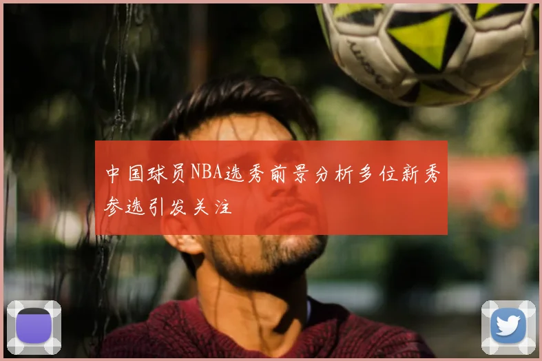 中国球员NBA选秀前景分析多位新秀参选引发关注
