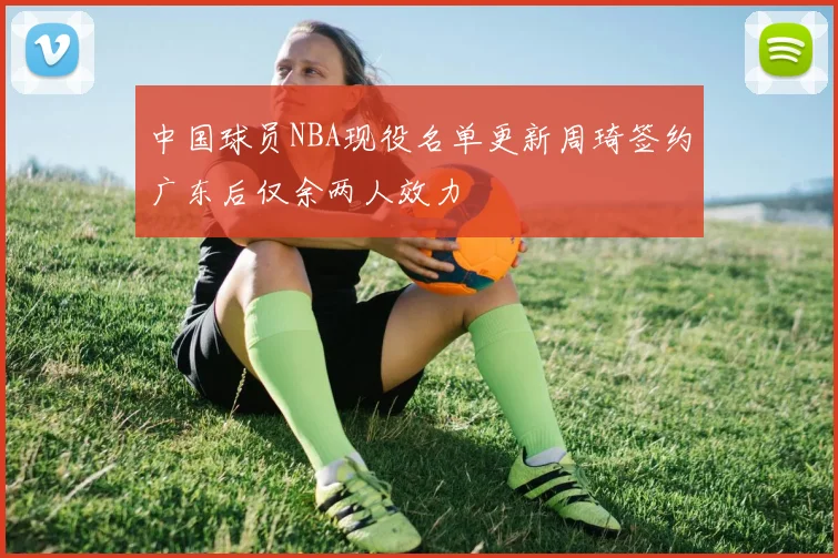 中国球员NBA现役名单更新周琦签约广东后仅余两人效力