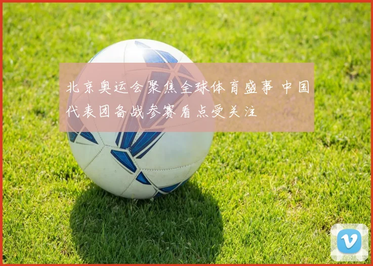 北京奥运会聚焦全球体育盛事 中国代表团备战参赛看点受关注