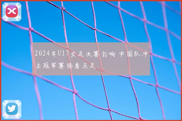 2024年U17女足决赛打响 中国队冲击冠军赛场看点足