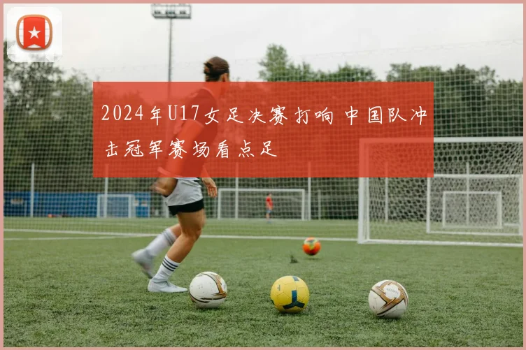 2024年U17女足决赛打响 中国队冲击冠军赛场看点足