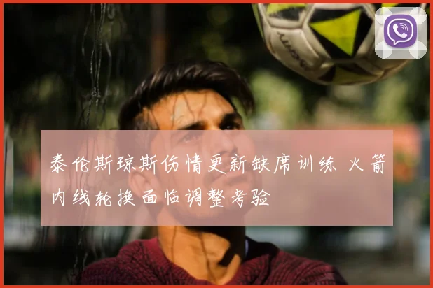 泰伦斯琼斯伤情更新缺席训练 火箭内线轮换面临调整考验