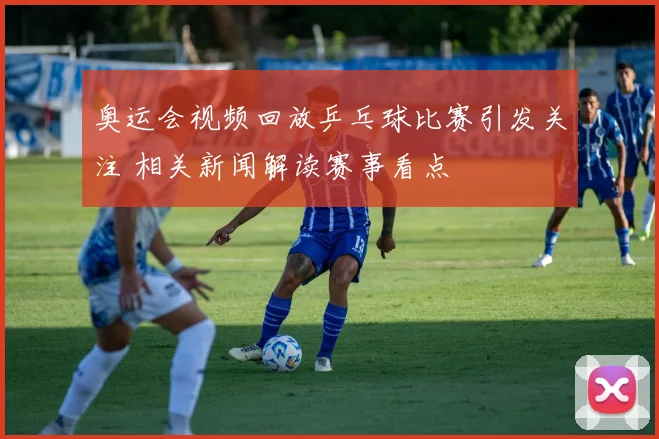 奥运会视频回放乒乓球比赛引发关注 相关新闻解读赛事看点
