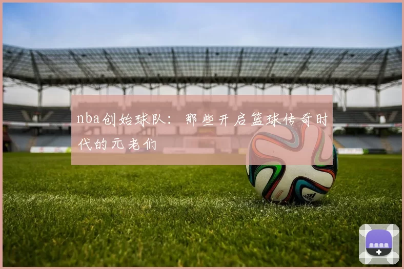nba创始球队：那些开启篮球传奇时代的元老们