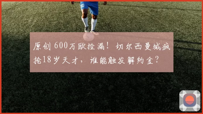 原创 600万欧捡漏！切尔西曼城疯抢18岁天才，谁能触发解约金？