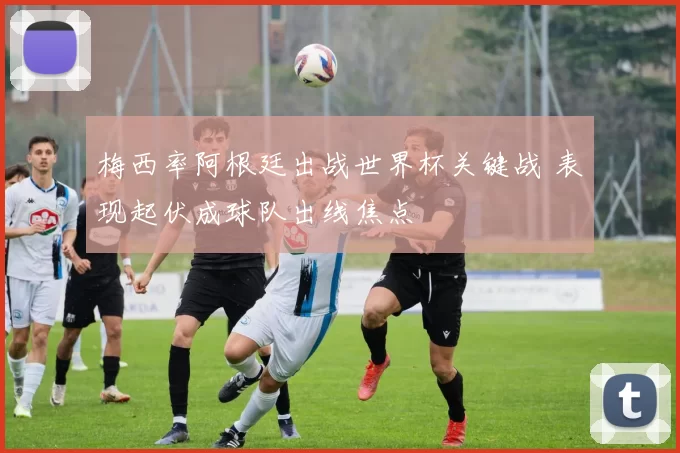 梅西率阿根廷出战世界杯关键战 表现起伏成球队出线焦点