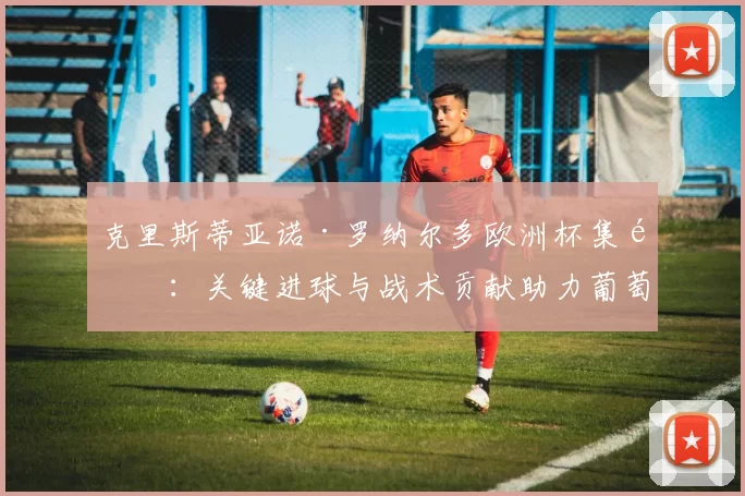 克里斯蒂亚诺·罗纳尔多欧洲杯集锦：关键进球与战术贡献助力葡萄牙夺冠