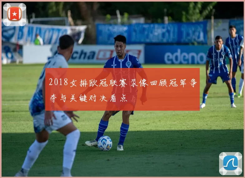 2018女排欧冠联赛录像回顾冠军争夺与关键对决看点