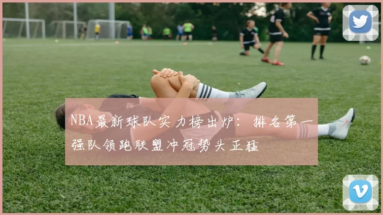 NBA最新球队实力榜出炉：排名第一强队领跑联盟冲冠势头正猛