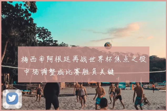 梅西率阿根廷再战世界杯焦点之役 中场调整成比赛胜负关键