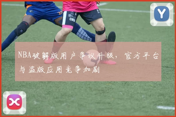 NBA破解版用户争议升级，官方平台与盗版应用竞争加剧