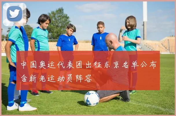 中国奥运代表团出征东京名单公布含新老运动员阵容