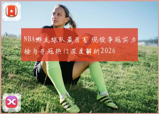 NBA哪支球队最厉害 现役争冠实力榜与夺冠热门深度解析2026