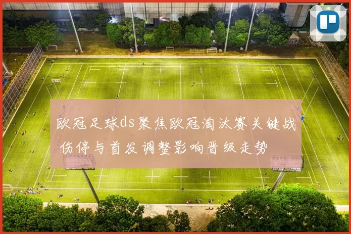 欧冠足球ds聚焦欧冠淘汰赛关键战 伤停与首发调整影响晋级走势