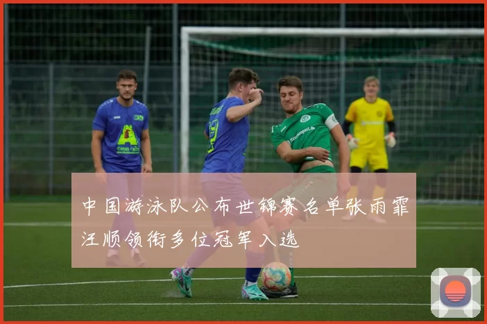 中国游泳队公布世锦赛名单张雨霏汪顺领衔多位冠军入选