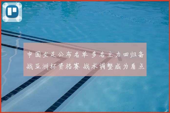 中国女足公布名单 多名主力回归备战亚洲杯资格赛 战术调整成为看点