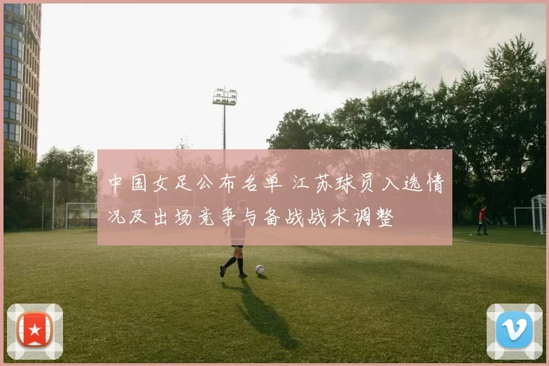中国女足公布名单 江苏球员入选情况及出场竞争与备战战术调整