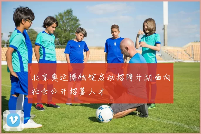 北京奥运博物馆启动招聘计划面向社会公开招募人才