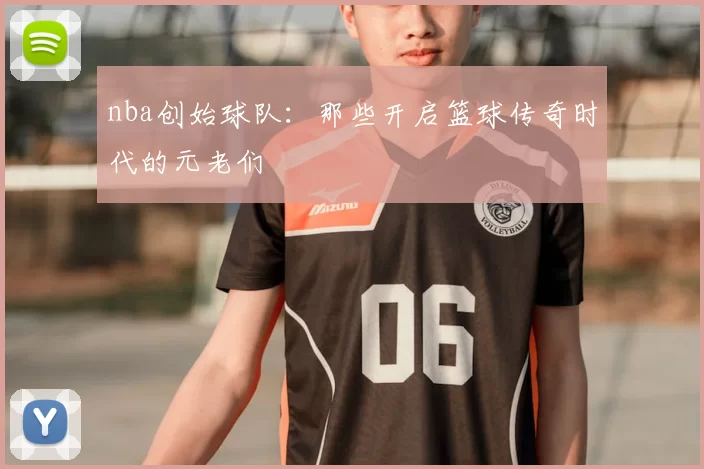 nba创始球队：那些开启篮球传奇时代的元老们