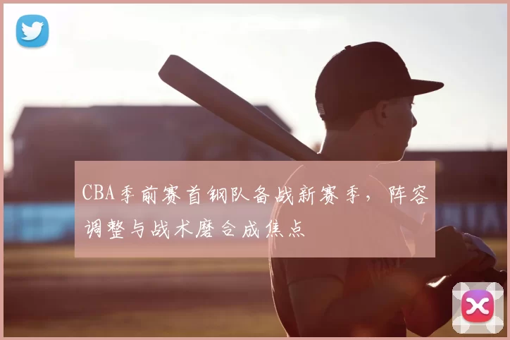 CBA季前赛首钢队备战新赛季，阵容调整与战术磨合成焦点