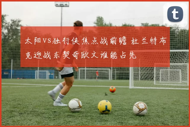 太阳vs独行侠焦点战前瞻 杜兰特布克迎战东契奇欧文谁能占先