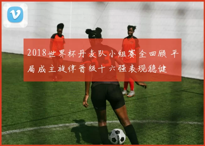 2018世界杯丹麦队小组赛全回顾 平局成主旋律晋级十六强表现稳健