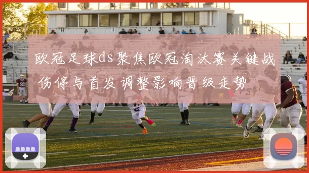 欧冠足球ds聚焦欧冠淘汰赛关键战 伤停与首发调整影响晋级走势
