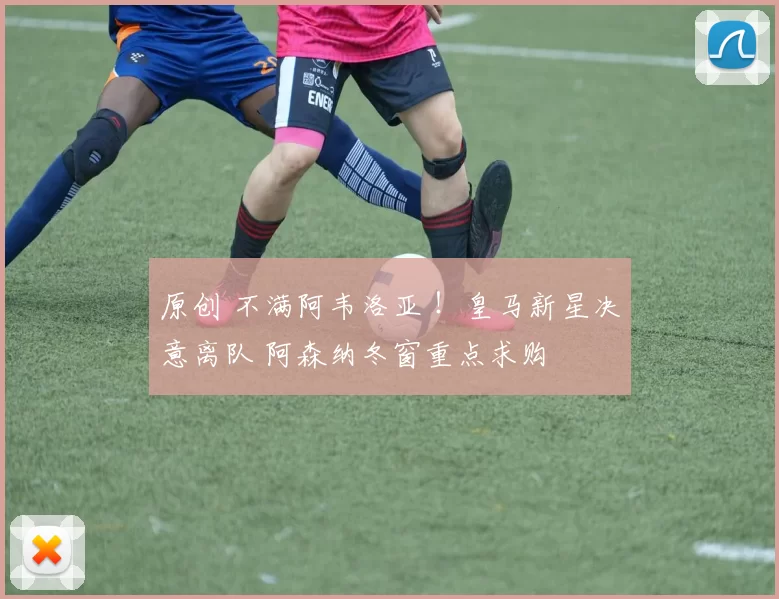 原创 不满阿韦洛亚 ！皇马新星决意离队 阿森纳冬窗重点求购