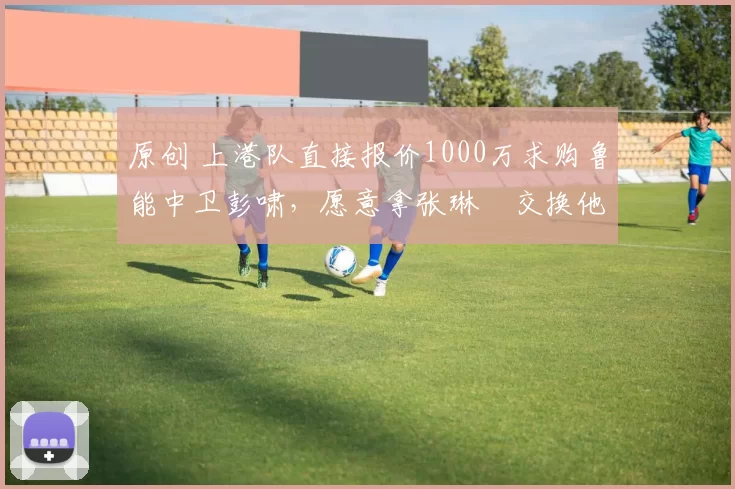 原创 上港队直接报价1000万求购鲁能中卫彭啸，愿意拿张琳芃交换他加盟，值得期待